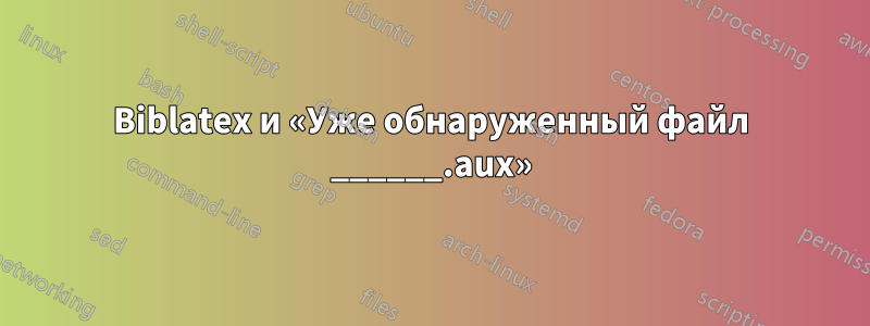 Biblatex и «Уже обнаруженный файл ______.aux»