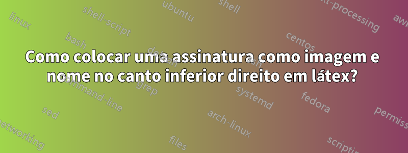 Como colocar uma assinatura como imagem e nome no canto inferior direito em látex?