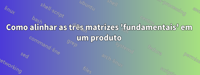 Como alinhar as três matrizes 'fundamentais' em um produto