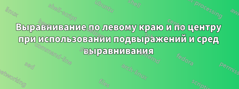 Выравнивание по левому краю и по центру при использовании подвыражений и сред выравнивания