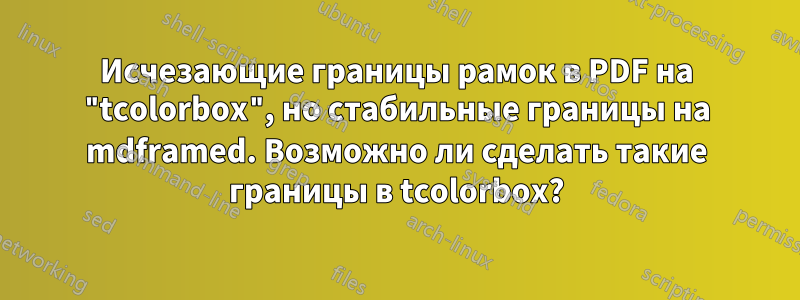 Исчезающие границы рамок в PDF на "tcolorbox", но стабильные границы на mdframed. Возможно ли сделать такие границы в tcolorbox?