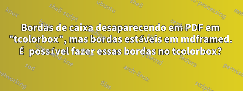 Bordas de caixa desaparecendo em PDF em "tcolorbox", mas bordas estáveis ​​em mdframed. É possível fazer essas bordas no tcolorbox?