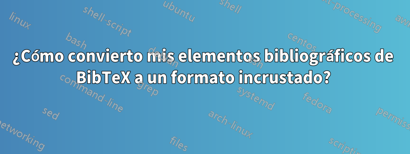 ¿Cómo convierto mis elementos bibliográficos de BibTeX a un formato incrustado?