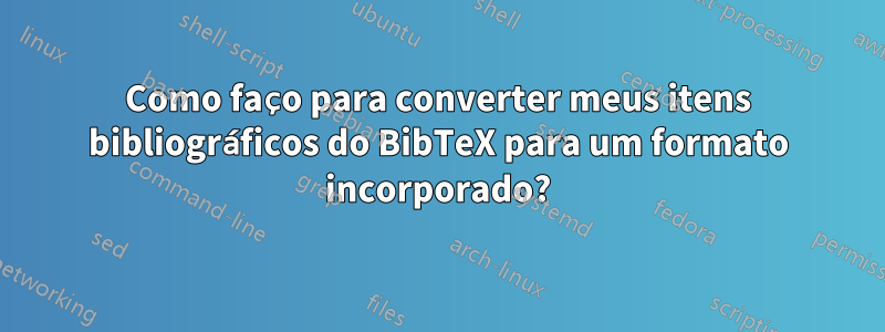 Como faço para converter meus itens bibliográficos do BibTeX para um formato incorporado?