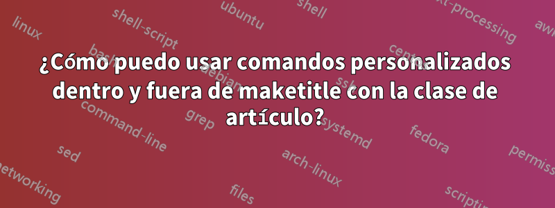 ¿Cómo puedo usar comandos personalizados dentro y fuera de maketitle con la clase de artículo?