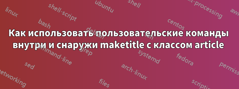 Как использовать пользовательские команды внутри и снаружи maketitle с классом article