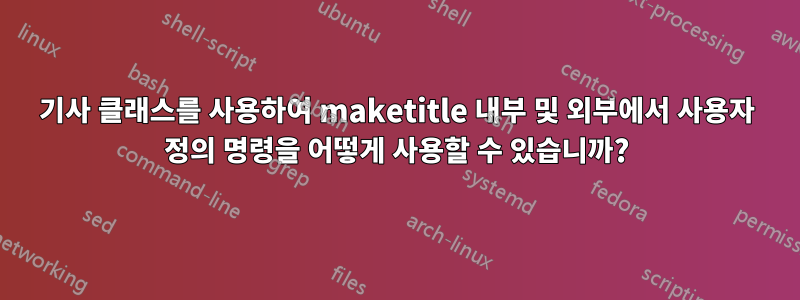 기사 클래스를 사용하여 maketitle 내부 및 외부에서 사용자 정의 명령을 어떻게 사용할 수 있습니까?