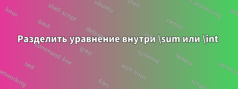 Разделить уравнение внутри \sum или \int