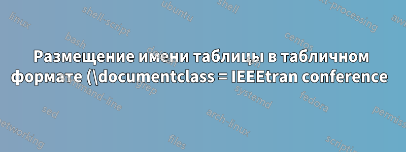 Размещение имени таблицы в табличном формате (\documentclass = IEEEtran conference )