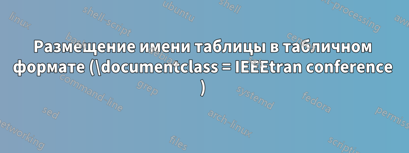 Размещение имени таблицы в табличном формате (\documentclass = IEEEtran conference )