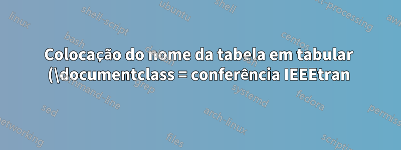 Colocação do nome da tabela em tabular (\documentclass = conferência IEEEtran)