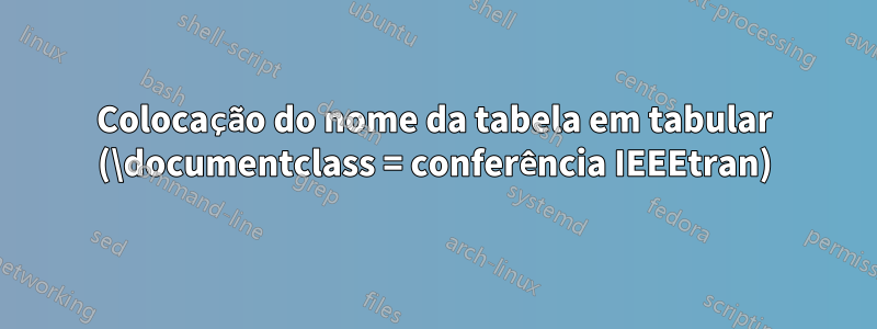 Colocação do nome da tabela em tabular (\documentclass = conferência IEEEtran)