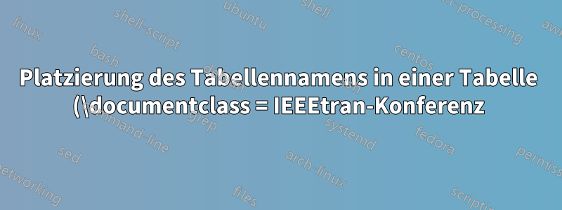 Platzierung des Tabellennamens in einer Tabelle (\documentclass = IEEEtran-Konferenz)