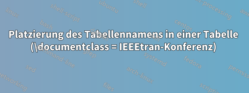 Platzierung des Tabellennamens in einer Tabelle (\documentclass = IEEEtran-Konferenz)