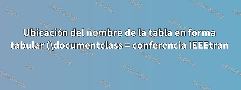 Ubicación del nombre de la tabla en forma tabular (\documentclass = conferencia IEEEtran)
