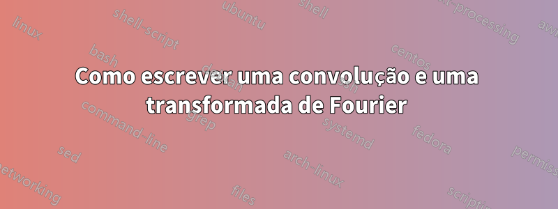 Como escrever uma convolução e uma transformada de Fourier