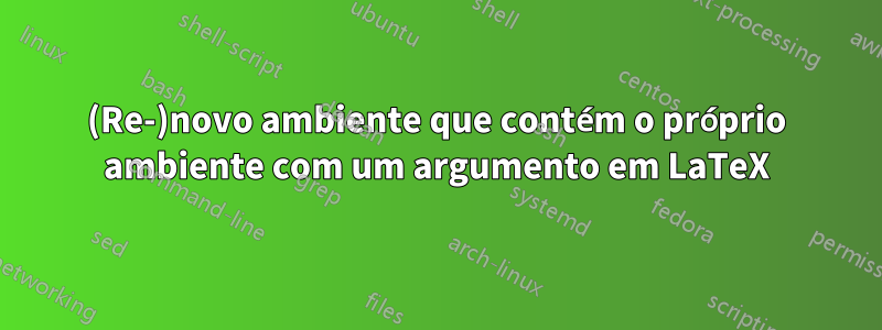 (Re-)novo ambiente que contém o próprio ambiente com um argumento em LaTeX