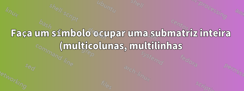 Faça um símbolo ocupar uma submatriz inteira (multicolunas, multilinhas)