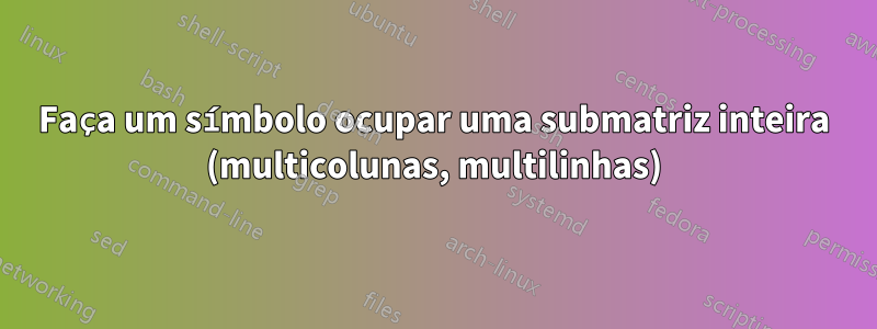 Faça um símbolo ocupar uma submatriz inteira (multicolunas, multilinhas)