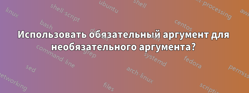 Использовать обязательный аргумент для необязательного аргумента?