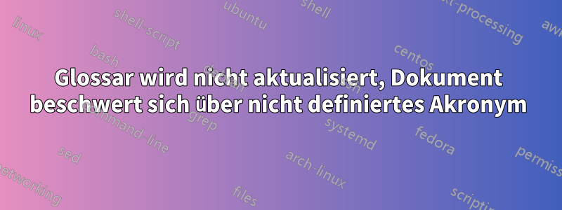 Glossar wird nicht aktualisiert, Dokument beschwert sich über nicht definiertes Akronym