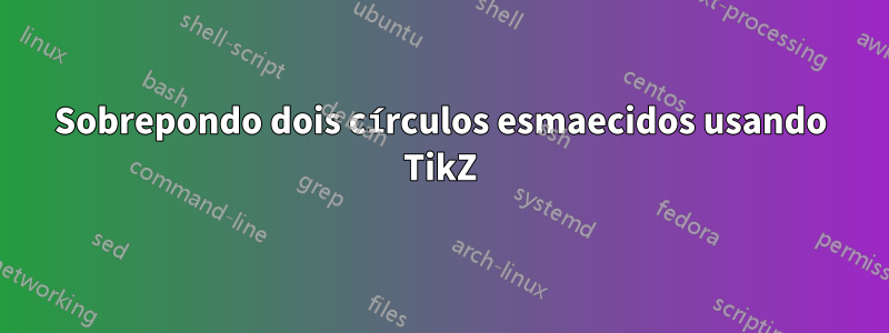 Sobrepondo dois círculos esmaecidos usando TikZ