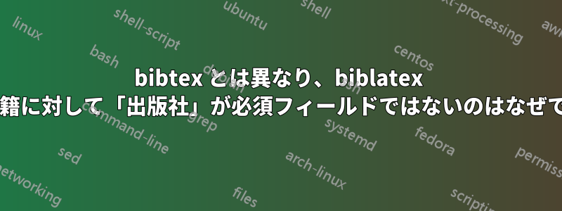 bibtex とは異なり、biblatex では書籍に対して「出版社」が必須フィールドではないのはなぜですか?