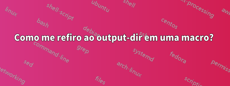 Como me refiro ao output-dir em uma macro?
