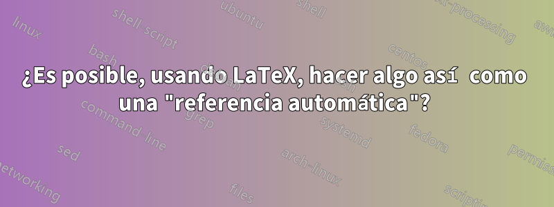 ¿Es posible, usando LaTeX, hacer algo así como una "referencia automática"?