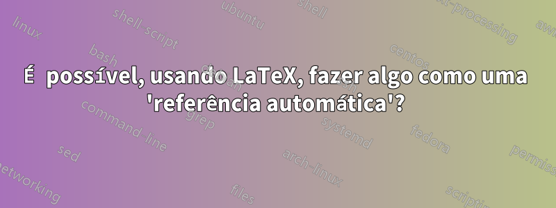 É possível, usando LaTeX, fazer algo como uma 'referência automática'?