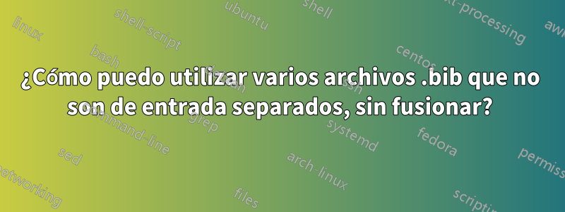 ¿Cómo puedo utilizar varios archivos .bib que no son de entrada separados, sin fusionar?