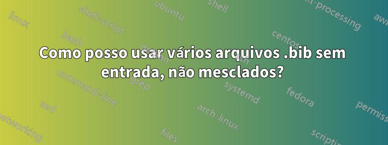 Como posso usar vários arquivos .bib sem entrada, não mesclados?