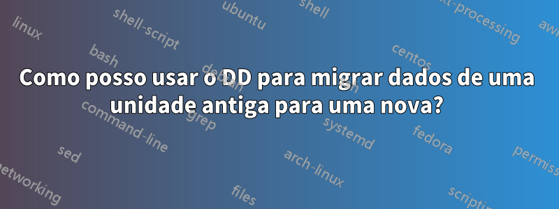Como posso usar o DD para migrar dados de uma unidade antiga para uma nova?