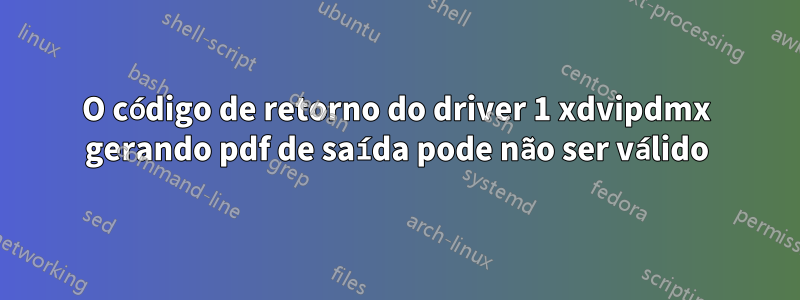 O código de retorno do driver 1 xdvipdmx gerando pdf de saída pode não ser válido