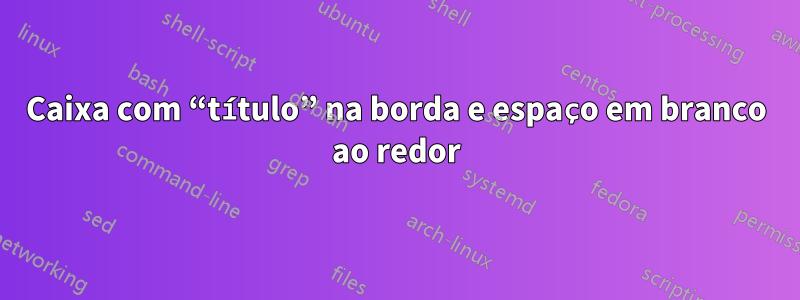 Caixa com “título” na borda e espaço em branco ao redor