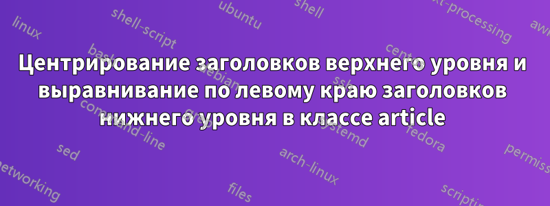 Центрирование заголовков верхнего уровня и выравнивание по левому краю заголовков нижнего уровня в классе article