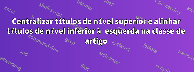 Centralizar títulos de nível superior e alinhar títulos de nível inferior à esquerda na classe de artigo