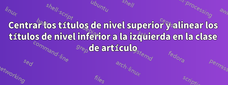 Centrar los títulos de nivel superior y alinear los títulos de nivel inferior a la izquierda en la clase de artículo