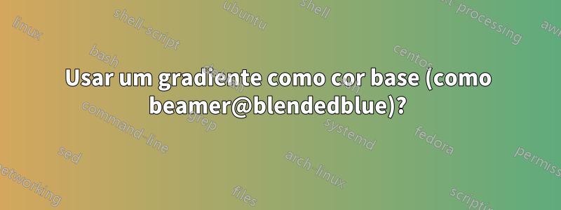 Usar um gradiente como cor base (como beamer@blendedblue)?