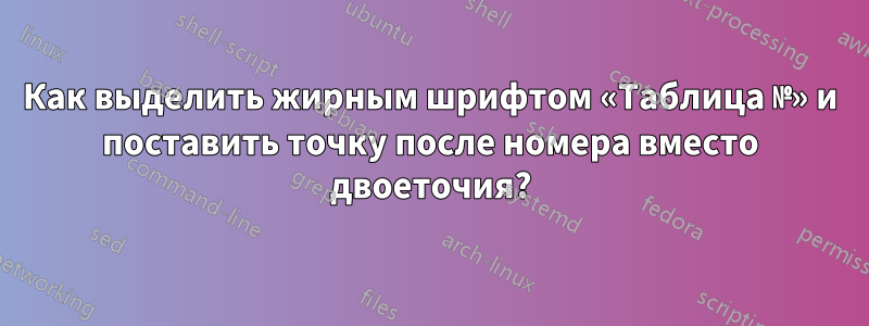 Как выделить жирным шрифтом «Таблица №» и поставить точку после номера вместо двоеточия?