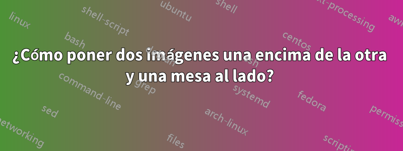 ¿Cómo poner dos imágenes una encima de la otra y una mesa al lado?