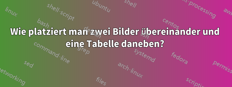 Wie platziert man zwei Bilder übereinander und eine Tabelle daneben?