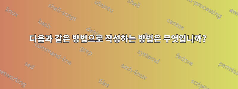 다음과 같은 방법으로 작성하는 방법은 무엇입니까?