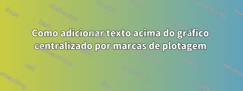 Como adicionar texto acima do gráfico centralizado por marcas de plotagem