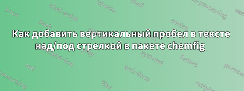 Как добавить вертикальный пробел в тексте над/под стрелкой в ​​пакете chemfig 