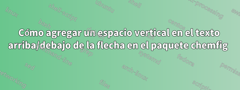 Cómo agregar un espacio vertical en el texto arriba/debajo de la flecha en el paquete chemfig 