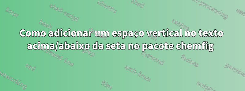 Como adicionar um espaço vertical no texto acima/abaixo da seta no pacote chemfig 