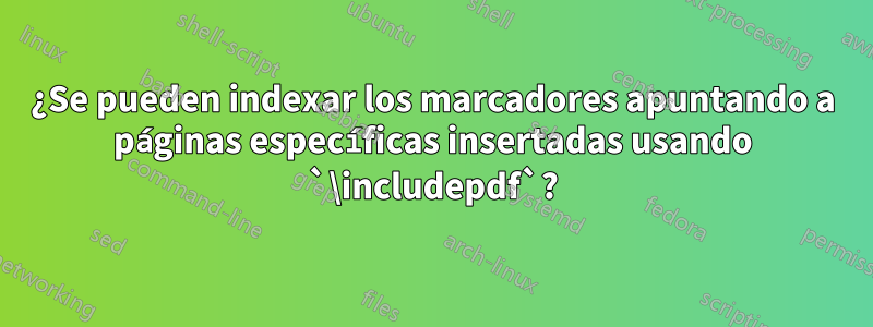 ¿Se pueden indexar los marcadores apuntando a páginas específicas insertadas usando `\includepdf`?