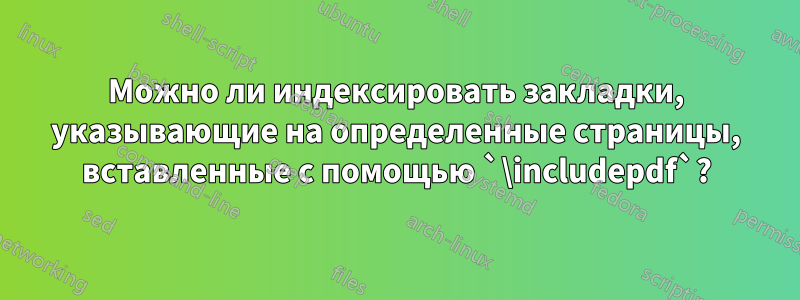 Можно ли индексировать закладки, указывающие на определенные страницы, вставленные с помощью `\includepdf`?