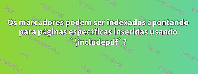 Os marcadores podem ser indexados apontando para páginas específicas inseridas usando `\includepdf`?